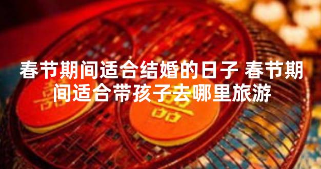 春节期间适合结婚的日子 春节期间适合带孩子去哪里旅游